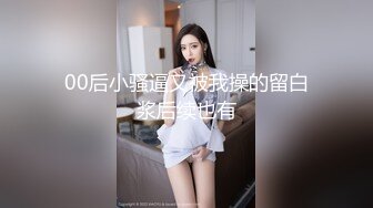 00后小骚逼又被我操的留白浆后续也有