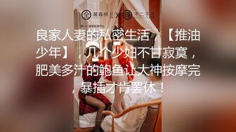 良家人妻的私密生活，【推油少年】，几个少妇不甘寂寞，肥美多汁的鲍鱼让大神按摩完，暴插才肯罢休！