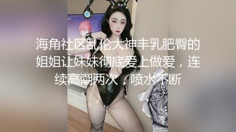 海角社区乱伦大神丰乳肥臀的姐姐让妹妹彻底爱上做爱，连续高潮两次，喷水不断