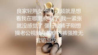 良家轻熟女 他打视频就是想看我在哪里 你软了 我一紧张就没感觉了 强行脱裤子刚想操老公视频吓的穿内裤强推无套输出内射