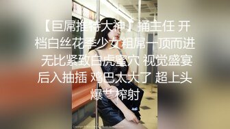 【巨屌推特大神】捅主任 开档白丝花季少女粗屌一顶而进 无比紧致白虎蜜穴 视觉盛宴后入抽插 鸡巴太大了 超上头爆艹榨射