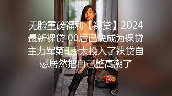 无脸重磅福利【裸贷】2024最新裸贷 00后已快成为裸贷主力军第3季太投入了裸贷自慰居然把自己整高潮了