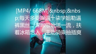 [MP4/ 668M]&nbsp;&nbsp;每天多要操逼十柒学姐勒逼裤黑丝，深喉吸吮活一流，扶着冰箱后入，主动骑乘抽插爽翻