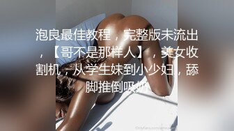 泡良最佳教程，完整版未流出，【哥不是那样人】，美女收割机，从学生妹到小少妇，舔脚推倒吸奶