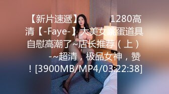 【新片速遞】 ✨✨✨♈1280高清【-Faye-】大美女跳蛋道具自慰高潮了~店长推荐（上）✨✨✨-~超清，极品女神，赞！[3900MB/MP4/03:22:38]