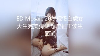 ED Mosaic 20岁现役白虎女大生完美胸型 想应征工读生面试