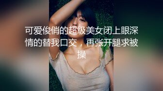 可爱俊俏的超级美女闭上眼深情的替我口交，再张开腿求被操