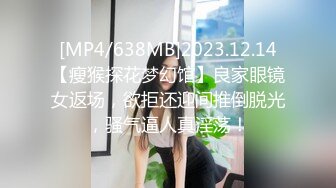 [MP4/638MB]2023.12.14【瘦猴探花梦幻馆】良家眼镜女返场，欲拒还迎间推倒脱光，骚气逼人真淫荡！