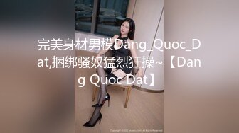 完美身材男模Dang_Quoc_Dat,捆绑骚奴猛烈狂操~【Dang Quoc Dat】