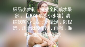 极品小萝莉，挑战全网喷水最多，【00年喷水小水娃】清纯软萌小仙女，水量足，射程远，床上就没干过，自慰，啪啪，激情劲爆刺激