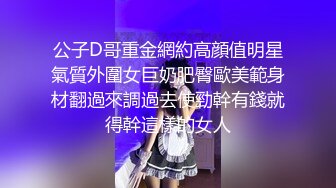 公子D哥重金網約高顔值明星氣質外圍女巨奶肥臀歐美範身材翻過來調過去使勁幹有錢就得幹這樣的女人