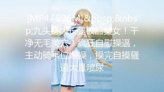 [MP4/ 896M]&nbsp;&nbsp;九头身大长腿极品美女！干净无毛美穴！疯狂自慰操逼，主动骑乘位爆操，操完自摸骚逼大量喷尿