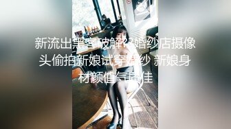 新流出黑客破解??婚纱店摄像头偷拍新娘试穿婚纱 新娘身材颜值气质佳