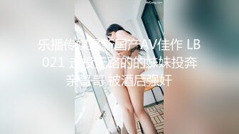 乐播传媒最新国产AV佳作 LB021 走投无路的的妹妹投奔亲哥哥 被酒后强奸