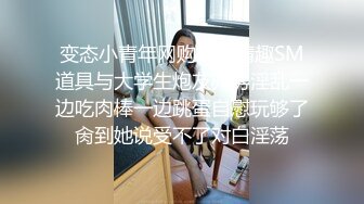 变态小青年网购好多情趣SM道具与大学生炮友开房淫乱一边吃肉棒一边跳蛋自慰玩够了肏到她说受不了对白淫荡