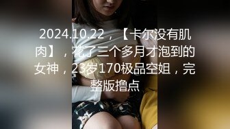 2024.10.22，【卡尔没有肌肉】，花了三个多月才泡到的女神，23岁170极品空姐，完整版撸点