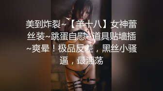 美到炸裂~【羊十八】女神蕾丝装~跳蛋自慰~道具贴墙插~爽晕！极品反差，黑丝小骚逼，最淫荡