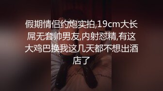 假期情侣约炮实拍,19cm大长屌无套帅男友,内射怼精,有这大鸡巴换我这几天都不想出酒店了