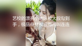 艺校的漂亮小嫩妹被大叔勾到手，极品身材被玩得淫叫连连