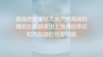 高端泄密审核非常严格高端的情侣交换群流出上海情侣李欣和男友自拍性爱视频