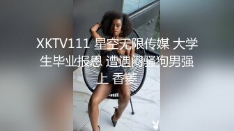 XKTV111 星空无限传媒 大学生毕业报恩 遭遇闷骚狗男强上 香菱