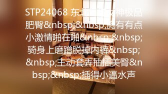 STP24068 东北网红女神极品肥臀&nbsp;&nbsp;胸有有点小激情啪在啪&nbsp;&nbsp;骑身上磨蹭脱掉内裤&nbsp;&nbsp;主动套弄抽插美臀&nbsp;&nbsp;插得小逼水声