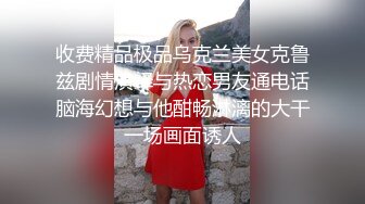 收费精品极品乌克兰美女克鲁兹剧情演绎与热恋男友通电话脑海幻想与他酣畅淋漓的大干一场画面诱人