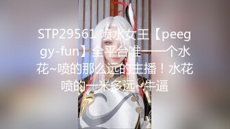 STP29561 喷水女王【peeggy-fun】全平台唯一一个水花~喷的那么远的主播！水花喷的一米多远~牛逼