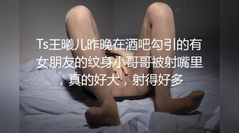 Ts王曦儿昨晚在酒吧勾引的有女朋友的纹身小哥哥被射嘴里，真的好大，射得好多