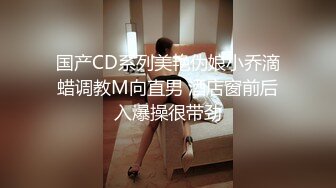 国产CD系列美艳伪娘小乔滴蜡调教M向直男 酒店窗前后入爆操很带劲