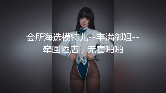 会所海选模特儿--丰满御姐--牵回酒店，无套啪啪