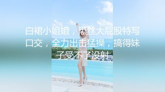 白裙小姐姐，黑丝大屁股特写口交，全力出击猛操，搞得妹子受不了没射