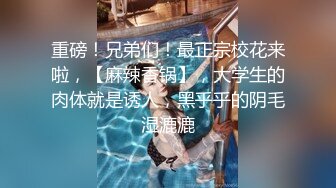 重磅！兄弟们！最正宗校花来啦，【麻辣香锅】，大学生的肉体就是诱人，黑乎乎的阴毛湿漉漉