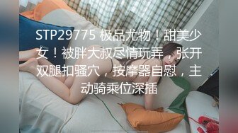 STP29775 极品尤物！甜美少女！被胖大叔尽情玩弄，张开双腿扣骚穴，按摩器自慰，主动骑乘位深插