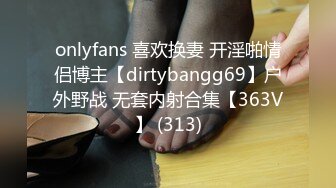 onlyfans 喜欢换妻 开淫啪情侣博主【dirtybangg69】户外野战 无套内射合集【363V】 (313)