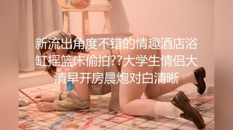 新流出角度不错的情趣酒店浴缸摇篮床偷拍??大学生情侣大清早开房晨炮对白清晰