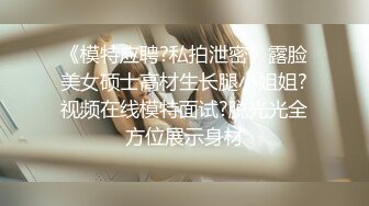 《模特应聘?私拍泄密》露脸美女硕士高材生长腿小姐姐?视频在线模特面试?脱光光全方位展示身材