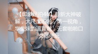 【印象足拍46】最新大神破解，大尺度啪啪，第一视角，学生妹的逼真嫩，无套啪啪口交随便玩