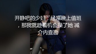 开静吧的少妇，经常晚上值班，那我就趁着机会操了她 减介内查勘