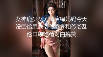 女神鹿少女剧情演绎妈妈今天没空给患病爷爷擦身和爷爷乱伦口爆吃精对白搞笑