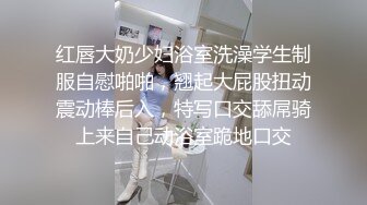 红唇大奶少妇浴室洗澡学生制服自慰啪啪，翘起大屁股扭动震动棒后入，特写口交舔屌骑上来自己动浴室跪地口交