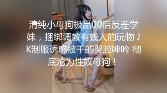 清纯小母狗极品00后反差学妹，捆绑调教有钱人的玩物 JK制服诱惑被干的哭腔呻吟 彻底沦为性奴母狗！