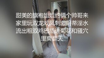 甜美的旗袍姐姐约俩个帅哥来家里玩双龙戏凤刺激阴蒂淫水流出粗双鸡巴插进菊花和骚穴里爽翻天