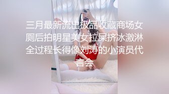 三月最新流出极品收藏商场女厕后拍明星美女拉屎挤冰激淋全过程长得像刘涛的小演员代言会