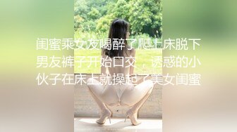 闺蜜乘女友喝醉了爬上床脱下男友裤子开始口交，诱惑的小伙子在床上就操起了美女闺蜜