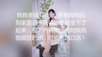 贱贱美妖TS优优 带着贱狗回到家里迫不及待地在浴室干了起来，脱下内裤掏出尤物贱狗就疯狂的舔，很骚气的口活！