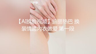 【AI换脸视频】迪丽热巴 换装情趣内衣做爱 第一段