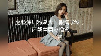 露脸深圳粉嫩大一眼镜学妹，还帮着男友撸管