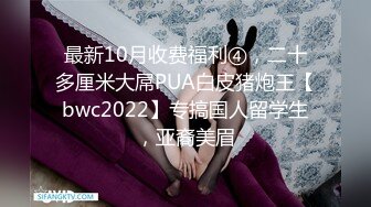 最新10月收费福利④，二十多厘米大屌PUA白皮猪炮王【bwc2022】专搞国人留学生，亚裔美眉