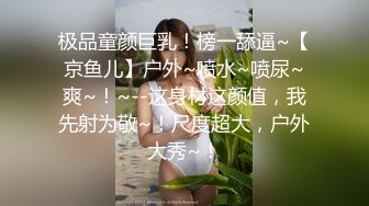 极品童颜巨乳！榜一舔逼~【京鱼儿】户外~喷水~喷尿~爽~！~--这身材这颜值，我先射为敬~！尺度超大，户外大秀~！